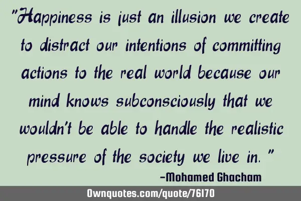 "Happiness is just an illusion we create to distract our intentions of committing actions to the