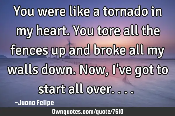 You were like a tornado in my heart. You tore all the fences up and broke all my walls down. Now, I