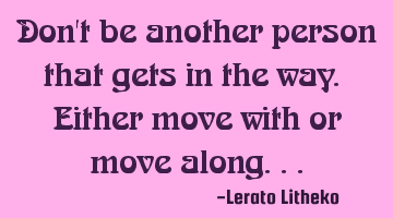 Don't be another person that gets in the way. Either move with or move along...