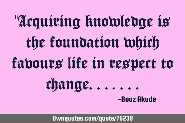 "Acquiring knowledge is the foundation which favours life in respect to