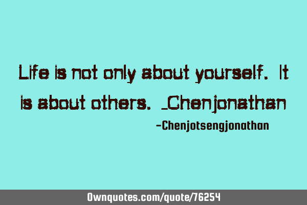 Life is not only about yourself. It is about others. -C
