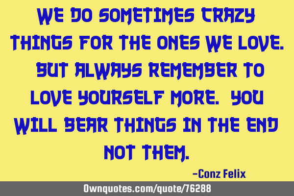 We do sometimes crazy things for the ones we love. But always remember to love yourself more. You