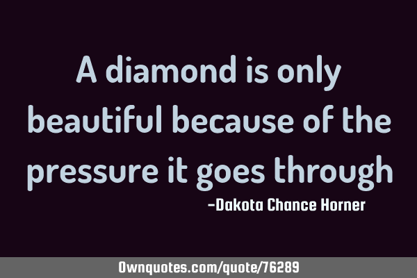 A diamond is only beautiful because of the pressure it goes
