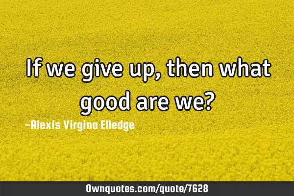 If we give up, then what good are we?