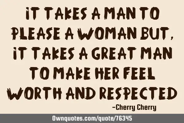 It takes a man to Please a woman but, It takes a great man To make her feel Worth and