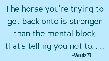 The horse you're trying to get back onto is stronger than the mental block that's telling you not