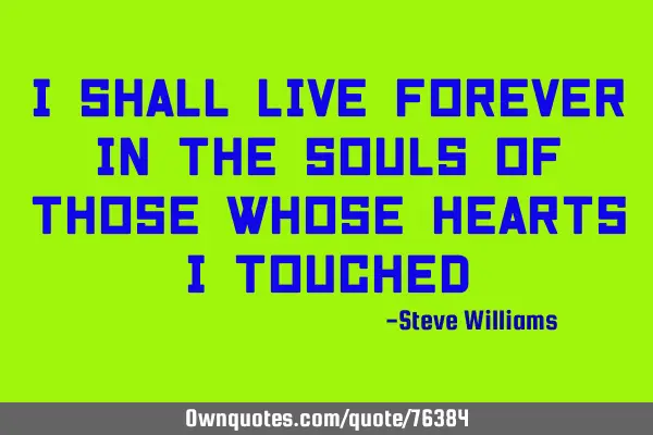 I shall live forever in the souls of those whose hearts I