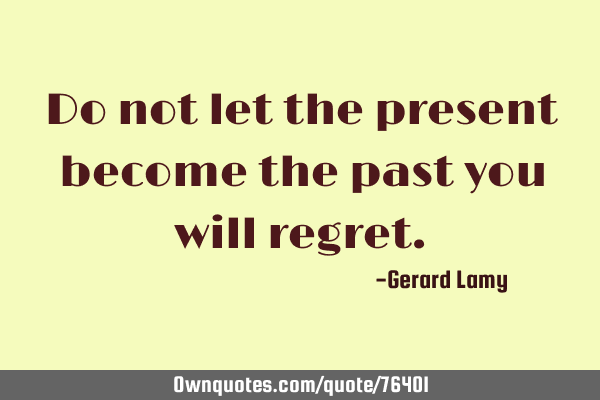 Do not let the present become the past you will