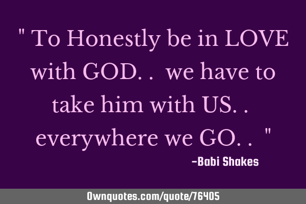 " To Honestly be in LOVE with GOD.. we have to take him with US.. everywhere we GO.. "