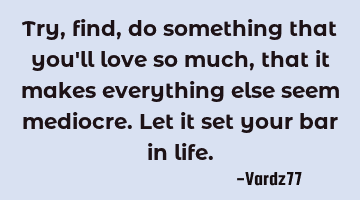 Try,find,do something that you'll love so much, that it makes everything else seem mediocre. Let it