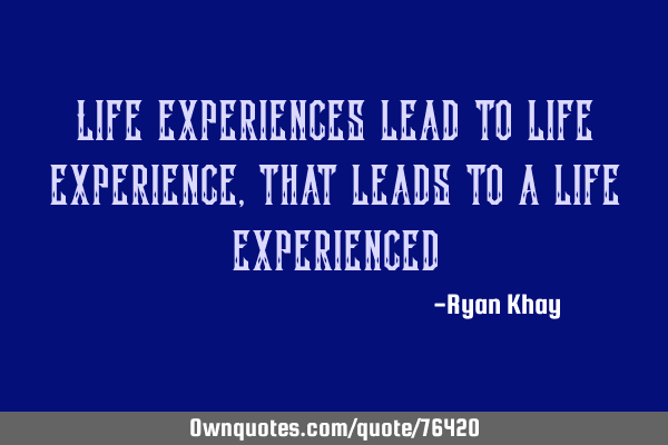 Life experiences lead to life experience, that leads to a life