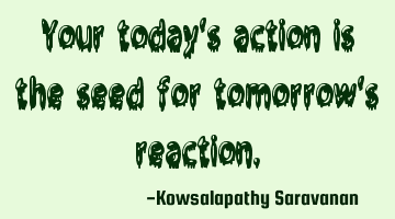 Your today's action is the seed for tomorrow's reaction.