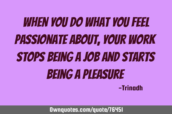 When you do what you feel passionate about, your work stops being a job and starts being a