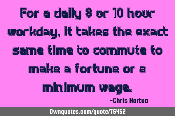 For a daily 8 or 10 hour workday, it takes the exact same time to commute to make a fortune or a
