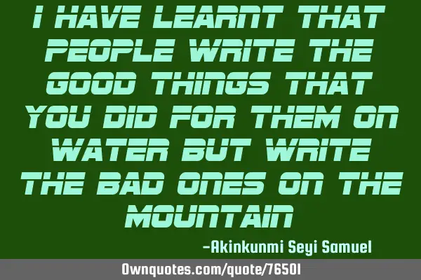 I have learnt that people write the good things that you did for them on water but write the bad