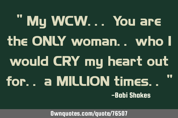 " My WCW... You are the ONLY woman.. who I would CRY my heart out for.. a MILLION times.. "
