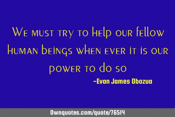 We must try to help our fellow human beings when ever it is our power to do