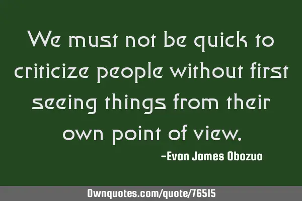 We must not be quick to criticize people without first seeing things from their own point of