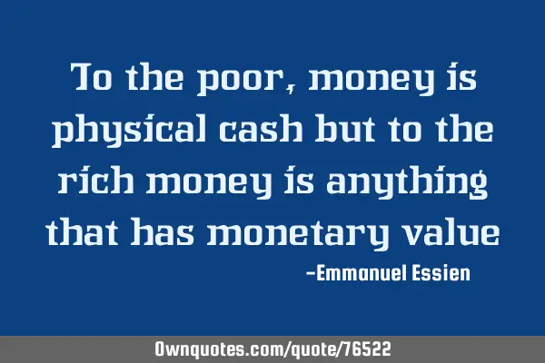 To the poor,money is physical cash but to the rich money is anything that has monetary
