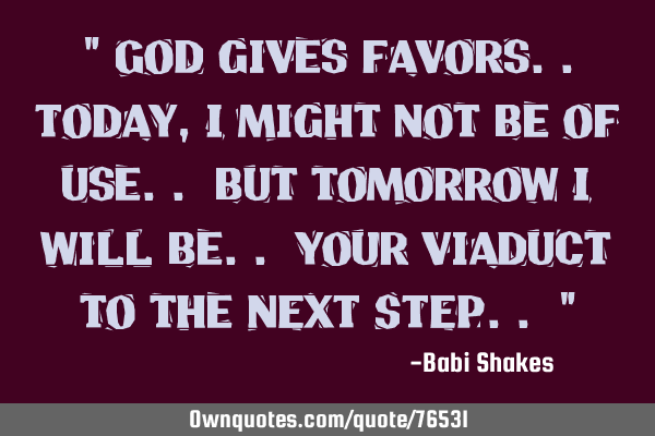 " God gives favors..Today, I might not be of use.. but tomorrow I will be.. your viaduct to the NEXT