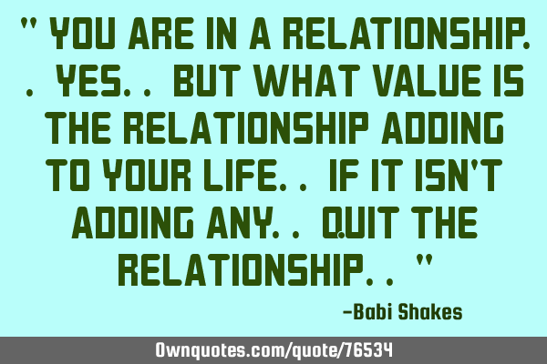 " You are in a RELATIONSHIP.. yes.. But what VALUE is the relationship adding to YOUR LIFE.. If it