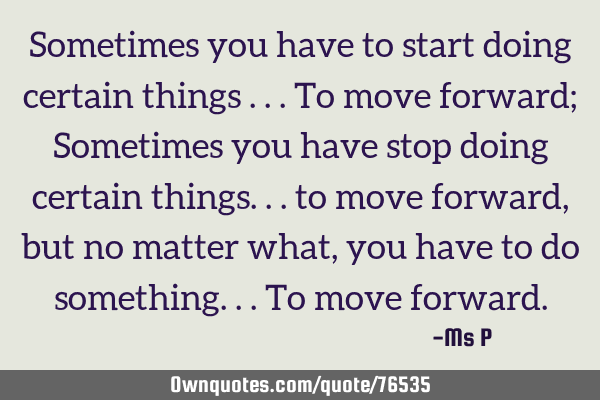 Sometimes you have to start doing certain things ...to move forward; Sometimes you have stop doing