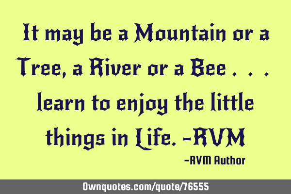 It may be a Mountain or a Tree, a River or a Bee . . . learn to enjoy the little things in Life.-RVM