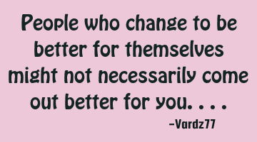 People who change to be better for themselves might not necessarily come out better for you....