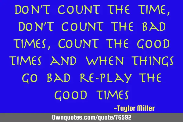 Don’t count the time, Don’t count the bad times, Count the good times and when things go bad re-