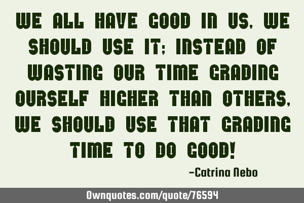 We all have good in us, we should use it; instead of wasting our time grading ourself higher than