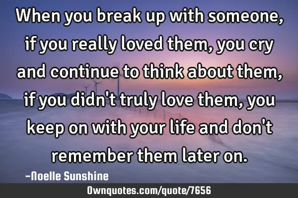 When you break up with someone, if you really loved them, you cry and continue to think about them,