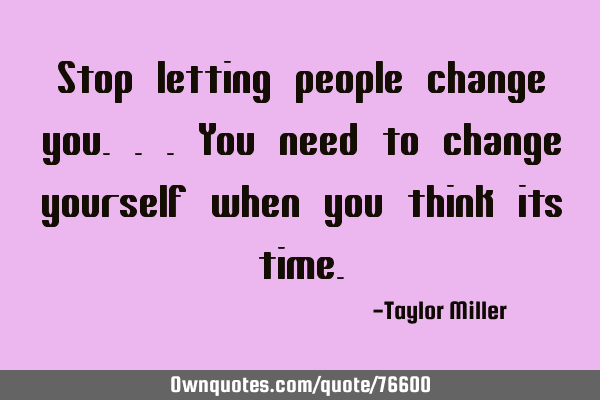 Stop letting people change you...you need to change yourself when you think its