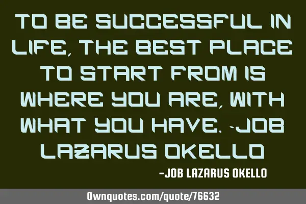 TO BE SUCCESSFUL IN LIFE, THE BEST PLACE TO START FROM IS WHERE YOU ARE, WITH WHAT YOU HAVE.-JOB LAZ