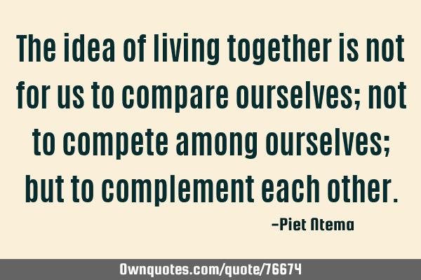 The idea of living together is not for us to compare ourselves; not to compete among ourselves; but