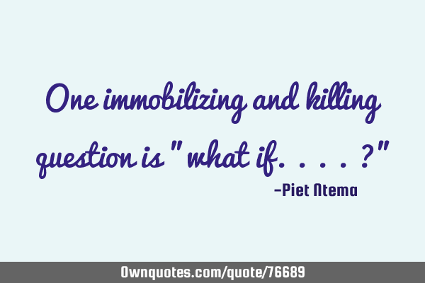 One immobilizing and killing question is "what if....?"