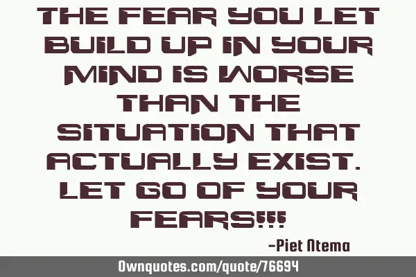 The fear you let build up in your mind is worse than the situation that actually exist. Let go of