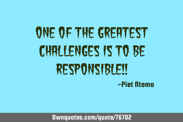 One of the greatest challenges is to be responsible!!
