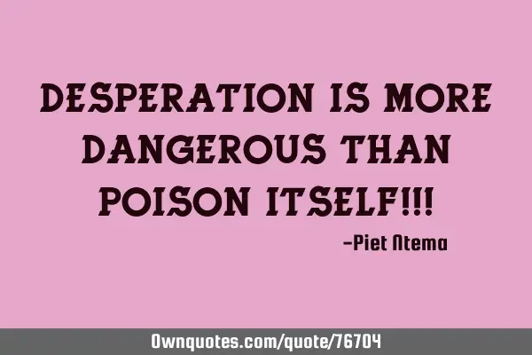 Desperation is more dangerous than poison itself!!!