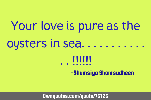 Your love is pure as the oysters in sea.............!!!!!!