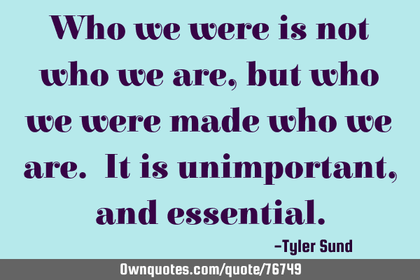 Who we were is not who we are, but who we were made who we are. It is unimportant, and