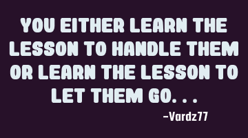 You either learn the lesson to handle them or learn the lesson to let them go...