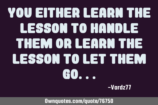 You either learn the lesson to handle them or learn the lesson to let them