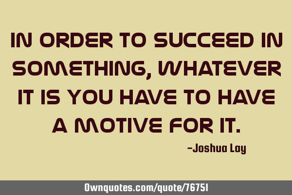 In order to succeed in something, whatever it is you have to have a motive for