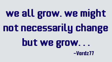 We all grow. We might not necessarily change but we grow...