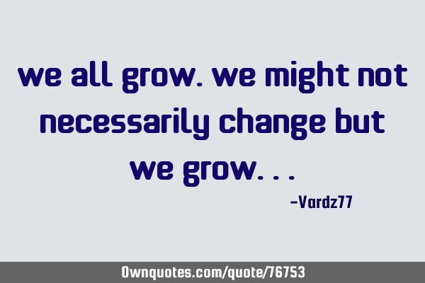 We all grow. We might not necessarily change but we