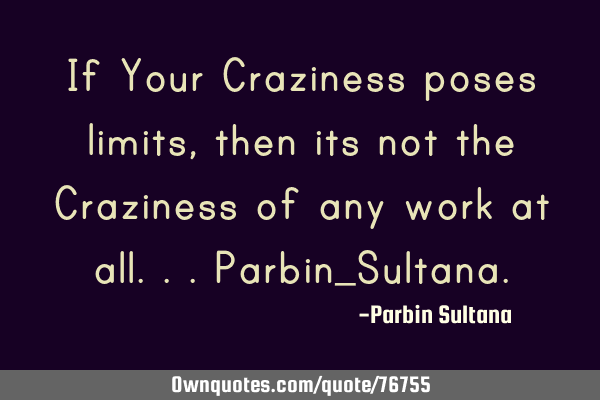 If Your Craziness poses limits, then its not the Craziness of any work at all...Parbin_S
