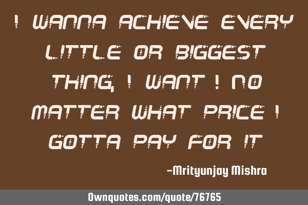 I wanna achieve every little or biggest thing, I want ! No matter what price I gotta pay for