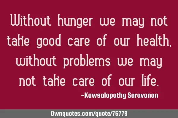 Without hunger we may not take good care of our health, without problems we may not take care of