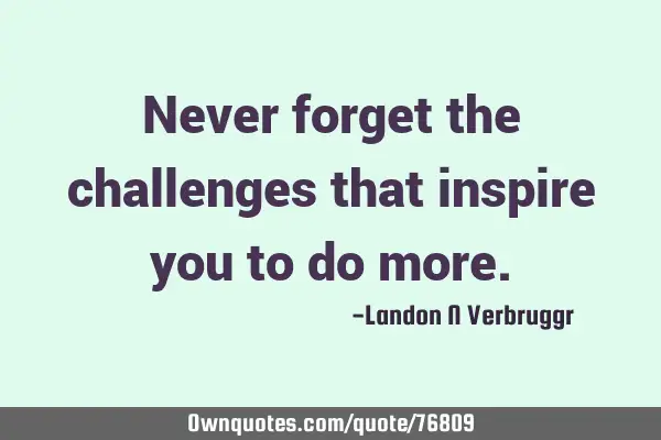 Never forget the challenges that inspire you to do