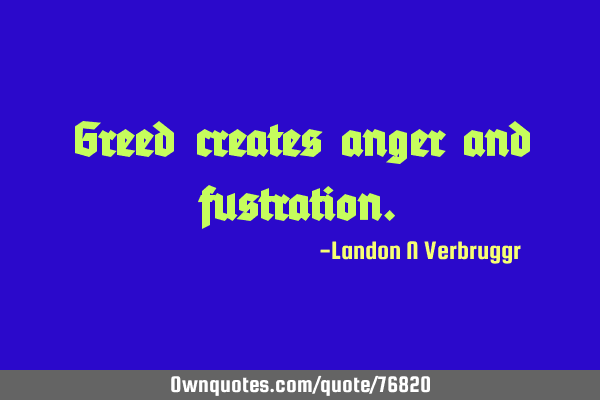 Greed creates anger and